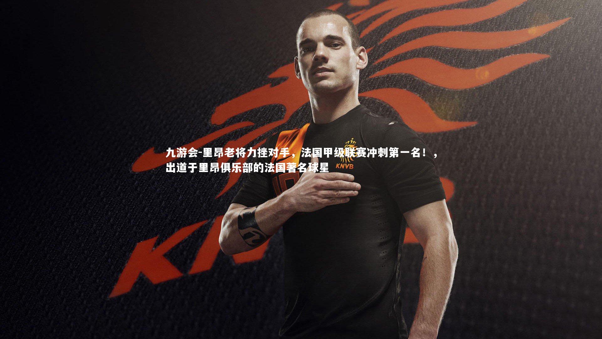 九游会-里昂老将力挫对手，法国甲级联赛冲刺第一名！，出道于里昂俱乐部的法国著名球星