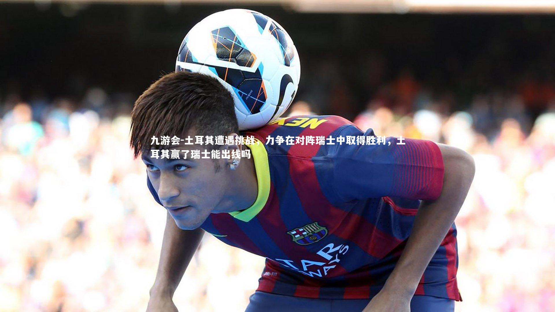 九游会-土耳其遭遇挑战，力争在对阵瑞士中取得胜利，土耳其赢了瑞士能出线吗